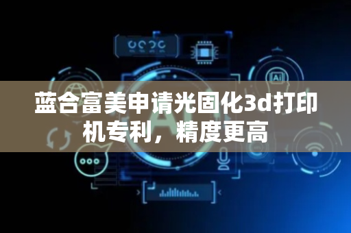 蓝合富美申请光固化3d打印机专利，精度更高