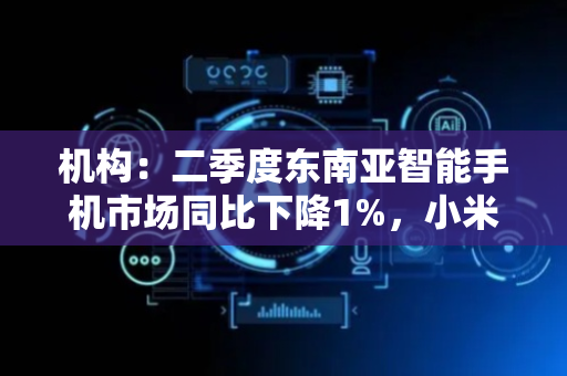 机构：二季度东南亚智能手机市场同比下降1%，小米出货量居首