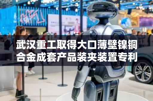 武汉重工取得大口薄壁镍铜合金成套产品装夹装置专利，有效提高加工精度