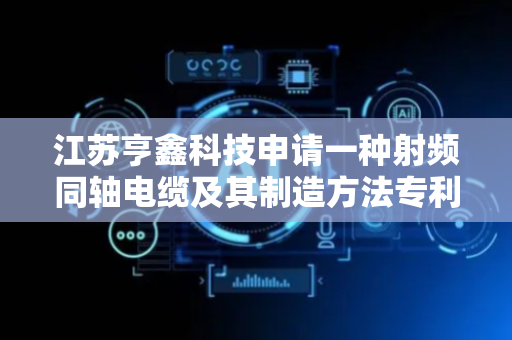 江苏亨鑫科技申请一种射频同轴电缆及其制造方法专利，实现电缆低损耗、高柔性、轻量化及长期可靠性的综合性能提升