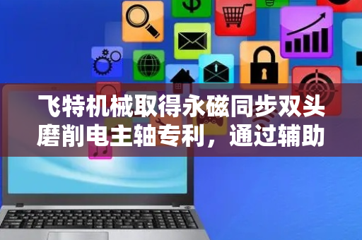 飞特机械取得永磁同步双头磨削电主轴专利，通过辅助夹持便于安装组合
