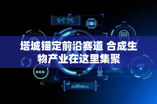 塔城锚定前沿赛道 合成生物产业在这里集聚
