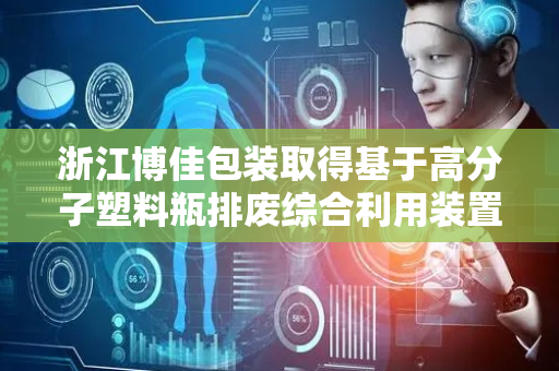 浙江博佳包装取得基于高分子塑料瓶排废综合利用装置专利，降低生产加工装置内鼓风加热源的能耗