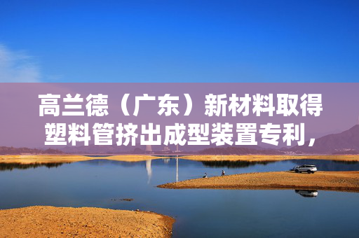 高兰德（广东）新材料取得塑料管挤出成型装置专利，减少塑料原料内部湿度过高造成挤出过程中产生气泡的情况