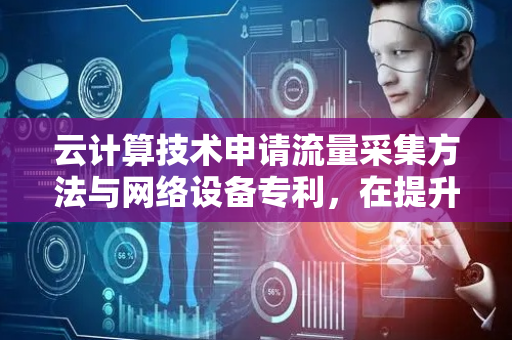 云计算技术申请流量采集方法与网络设备专利，在提升采样精度的同时降低资源开销