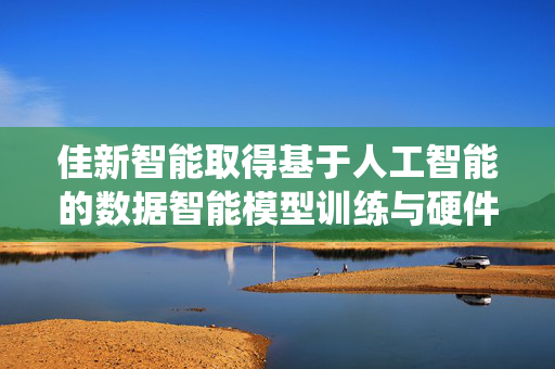 佳新智能取得基于人工智能的数据智能模型训练与硬件加速方法及系统专利