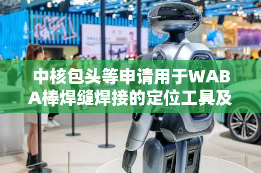 中核包头等申请用于WABA棒焊缝焊接的定位工具及定位方法专利，便捷调整焊缝焊接位置