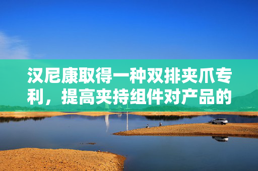 汉尼康取得一种双排夹爪专利，提高夹持组件对产品的夹持牢固性