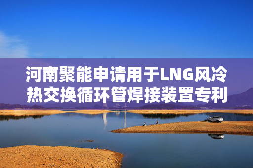 河南聚能申请用于LNG风冷热交换循环管焊接装置专利，能对加工误差进行高效弥补处理