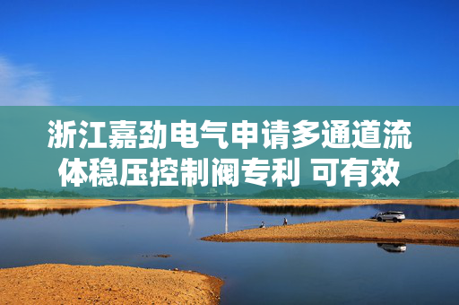 浙江嘉劲电气申请多通道流体稳压控制阀专利 可有效控制其他通道入口压力的波动范围