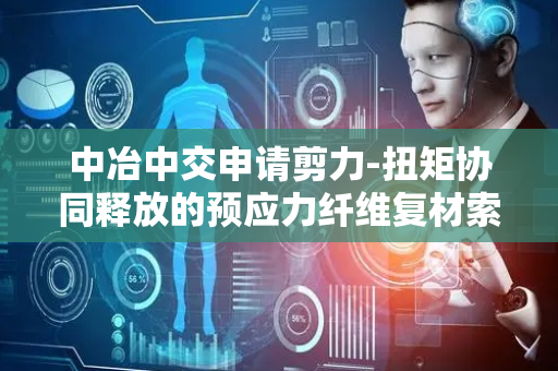 中冶中交申请剪力-扭矩协同释放的预应力纤维复材索的连接节点体系专利，实现剪力-扭矩协同释放