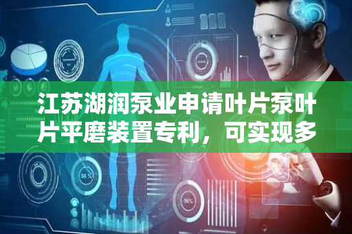 江苏湖润泵业申请叶片泵叶片平磨装置专利，可实现多个面同时打磨极大提高整体打磨效率