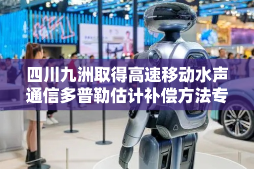 四川九洲取得高速移动水声通信多普勒估计补偿方法专利