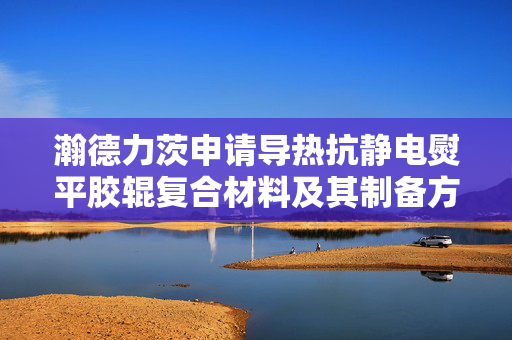 瀚德力茨申请导热抗静电熨平胶辊复合材料及其制备方法专利，保证铝箔表面光洁度