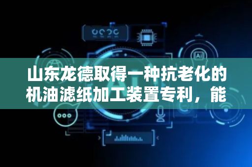 山东龙德取得一种抗老化的机油滤纸加工装置专利，能够快速的对滤板材料进行混合操作