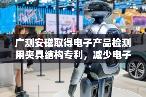 广测安磁取得电子产品检测用夹具结构专利，减少电子产品掉落或位移影响检测精度的概率