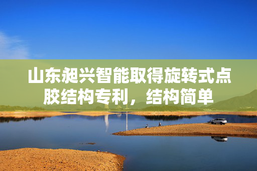 山东昶兴智能取得旋转式点胶结构专利，结构简单