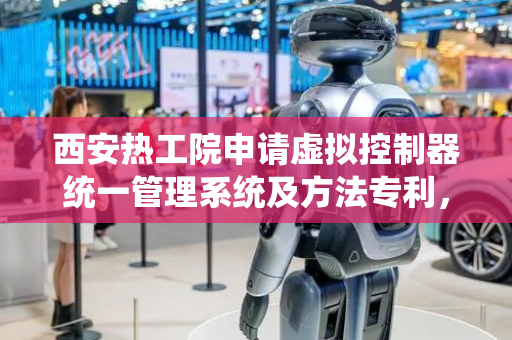 西安热工院申请虚拟控制器统一管理系统及方法专利，解决多虚拟控制器协同工作技术问题