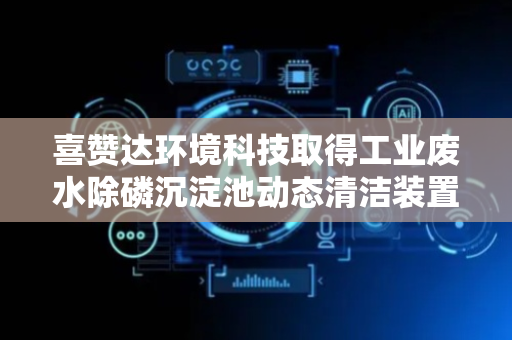 喜赞达环境科技取得工业废水除磷沉淀池动态清洁装置及方法专利
