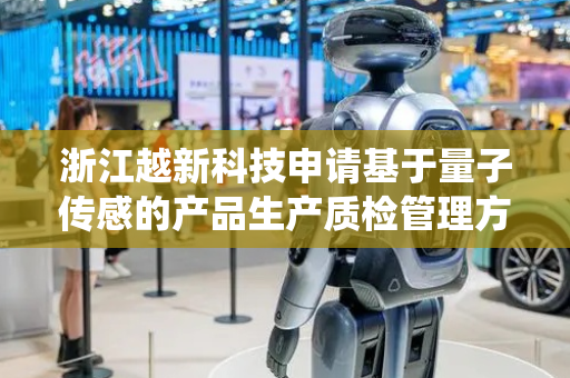 浙江越新科技申请基于量子传感的产品生产质检管理方法及系统专利，利用量子传感突破传统检测分辨率限制