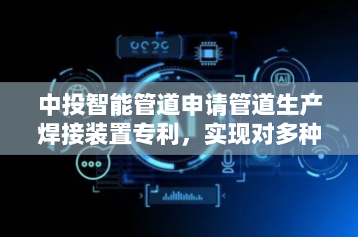 中投智能管道申请管道生产焊接装置专利，实现对多种型号不同的管道进行旋转焊接操作