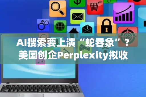 AI搜索要上演“蛇吞象”？美国创企Perplexity拟收购谷歌浏览器
