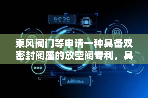 乘风阀门等申请一种具备双密封阀座的放空阀专利，具备更佳的密封性能