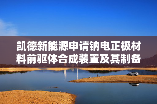 凯德新能源申请钠电正极材料前驱体合成装置及其制备方法等相关专利，能制备得到粒度较均一好的钠电正极材料前驱体