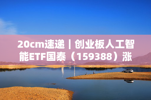20cm速递｜创业板人工智能ETF国泰（159388）涨超5.3%，软硬协同创新驱动AI竞争力升级
