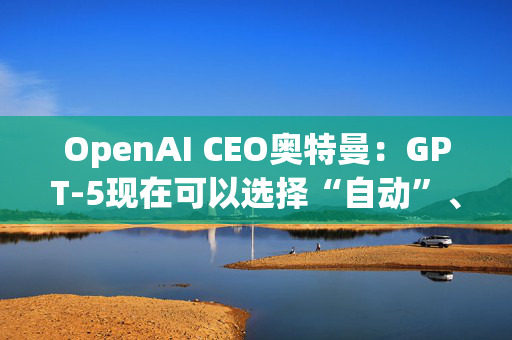 OpenAI CEO奥特曼：GPT-5现在可以选择“自动”、“快速”和“思考”模式