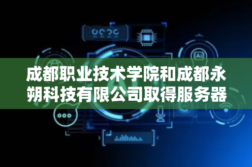 成都职业技术学院和成都永朔科技有限公司取得服务器数据同步相关专利