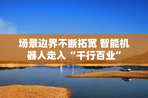 场景边界不断拓宽 智能机器人走入“千行百业”