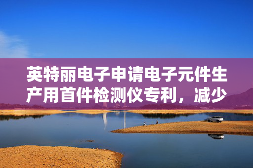 英特丽电子申请电子元件生产用首件检测仪专利，减少首件检测仪停机等待的时间