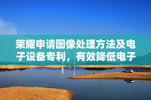 荣耀申请图像处理方法及电子设备专利，有效降低电子设备处理TOF数据时候的功耗