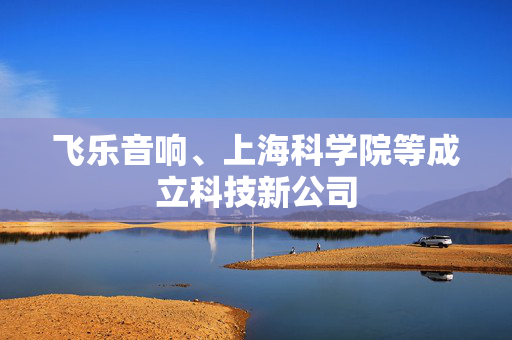 飞乐音响、上海科学院等成立科技新公司