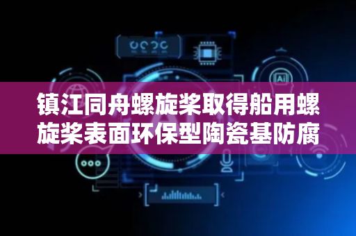 镇江同舟螺旋桨取得船用螺旋桨表面环保型陶瓷基防腐复合涂层专利，提高螺旋桨的耐磨性能