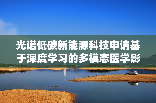 光诺低碳新能源科技申请基于深度学习的多模态医学影像融合系统专利，提高了影像融合质量