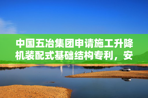 中国五冶集团申请施工升降机装配式基础结构专利，安装方便