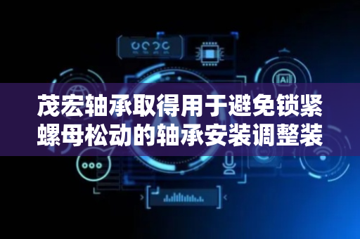 茂宏轴承取得用于避免锁紧螺母松动的轴承安装调整装置专利，避免使用过程中锁紧螺母出现松动