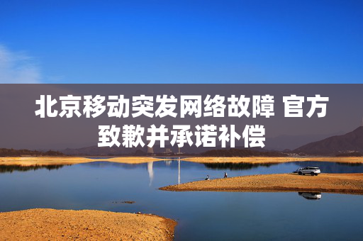 北京移动突发网络故障 官方致歉并承诺补偿