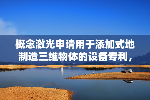 概念激光申请用于添加式地制造三维物体的设备专利，提供相关信息