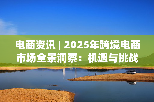 电商资讯 | 2025年跨境电商市场全景洞察：机遇与挑战并存