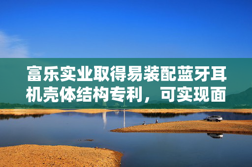 富乐实业取得易装配蓝牙耳机壳体结构专利，可实现面壳和底壳精准对齐