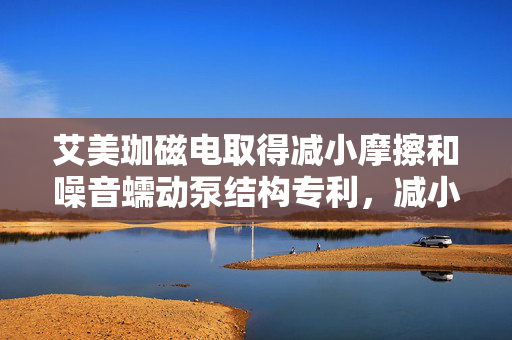 艾美珈磁电取得减小摩擦和噪音蠕动泵结构专利，减小蠕动泵工作的噪音