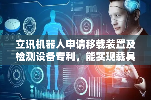 立讯机器人申请移载装置及检测设备专利，能实现载具的自动对接，方便快速转移产品，提高工作效率