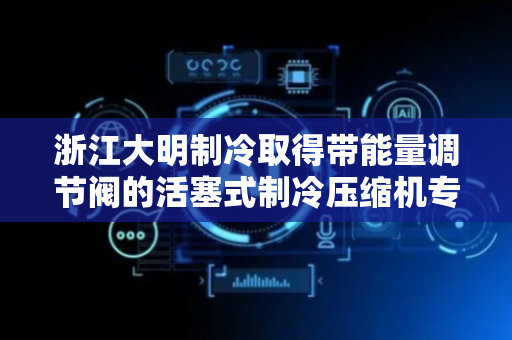 浙江大明制冷取得带能量调节阀的活塞式制冷压缩机专利，实现对制冷量的精确调节