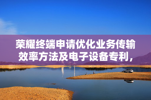 荣耀终端申请优化业务传输效率方法及电子设备专利，优化时延敏感型业务传输质量
