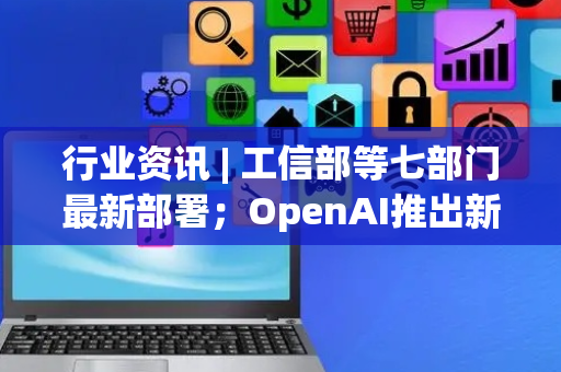 行业资讯 | 工信部等七部门最新部署；OpenAI推出新一代大模型GPT-5