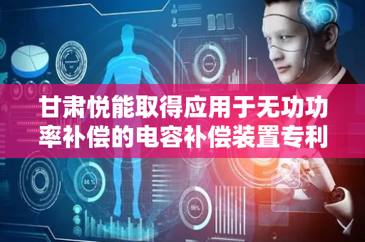 甘肃悦能取得应用于无功功率补偿的电容补偿装置专利，适应负载不同补偿需求