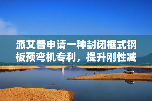 派艾普申请一种封闭框式钢板预弯机专利，提升刚性减少变形